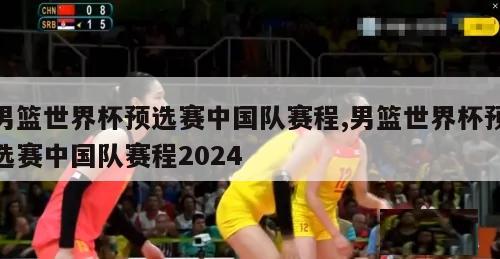 男篮世界杯预选赛中国队赛程,男篮世界杯预选赛中国队赛程2024