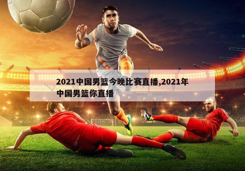 2021中国男篮今晚比赛直播,2021年中国男篮你直播