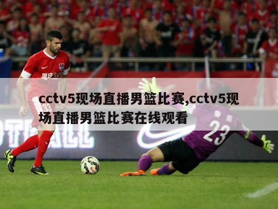 cctv5现场直播男篮比赛,cctv5现场直播男篮比赛在线观看