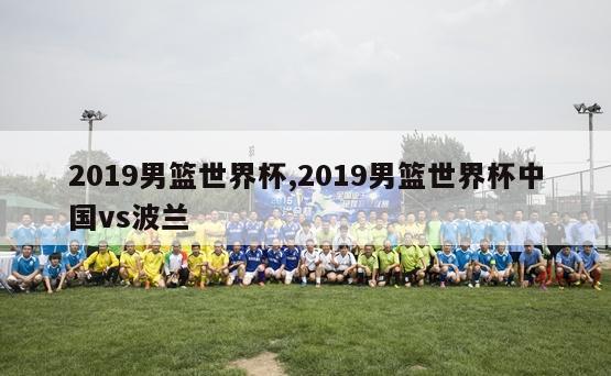 2019男篮世界杯,2019男篮世界杯中国vs波兰