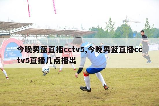 今晚男篮直播cctv5,今晚男篮直播cctv5直播几点播出