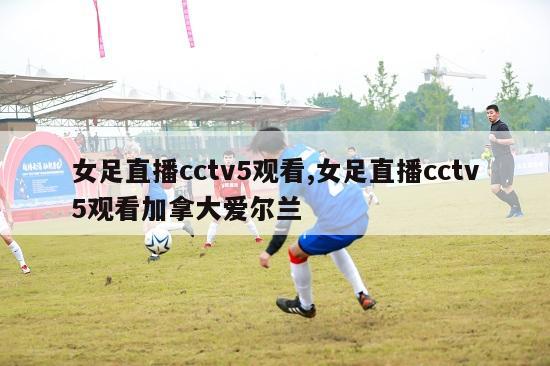 女足直播cctv5观看,女足直播cctv5观看加拿大爱尔兰