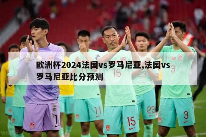 欧洲杯2024法国vs罗马尼亚,法国vs罗马尼亚比分预测