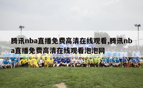 腾讯nba直播免费高清在线观看,腾讯nba直播免费高清在线观看泡泡网